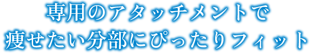 専用のアタッチメントで痩せたい分部にぴったりフィット